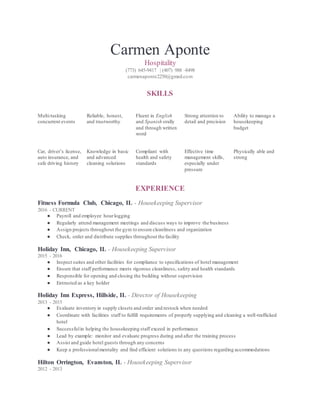 Carmen Aponte
Hospitality
(773) 645-9417 | (407) 988 -8498
carmenaponte2250@gmail.com
SKILLS
Multi-tasking
concurrent events
Reliable, honest,
and trustworthy
Fluent in English
and Spanish orally
and through written
word
Strong attention to
detail and precision
Ability to manage a
housekeeping
budget
Car, driver’s license,
auto insurance, and
safe driving history
Knowledge in basic
and advanced
cleaning solutions
Compliant with
health and safety
standards
Effective time
management skills,
especially under
pressure
Physically able and
strong
EXPERIENCE
Fitness Formula Club, Chicago, IL - Housekeeping Supervisor
2016 - CURRENT
● Payroll and employee hourlogging
● Regularly attend management meetings and discuss ways to improve the business
● Assign projects throughout the gym to ensure cleanliness and organization
● Check, order and distribute supplies throughout the facility
Holiday Inn, Chicago, IL - Housekeeping Supervisor
2015 - 2016
● Inspect suites and other facilities for compliance to specifications of hotel management
● Ensure that staff performance meets rigorous cleanliness, safety and health standards
● Responsible for opening and closing the building without supervision
● Entrusted as a key holder
Holiday Inn Express, Hillside, IL - Director of Housekeeping
2013 - 2015
● Evaluate inventory in supply closets and order and restock when needed
● Coordinate with facilities staff to fulfill requirements of properly supplying and cleaning a well-trafficked
hotel
● Successfulin helping the housekeeping staff exceed in performance
● Lead by example: monitor and evaluate progress during and after the training process
● Assist and guide hotel guests through any concerns
● Keep a professionalmentality and find efficient solutions to any questions regarding accommodations
Hilton Orrington, Evanston, IL - Housekeeping Supervisor
2012 - 2013
 