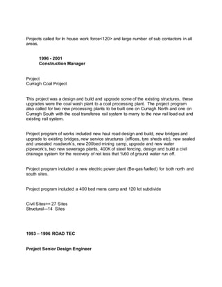 Projects called for In house work force<120> and large number of sub contactors in all
areas.
1996 - 2001
Construction Manager
Project
Curragh Coal Project
This project was a design and build and upgrade some of the existing structures, these
upgrades were the coal wash plant to a coal processing plant. The project program
also called for two new processing plants to be built one on Curragh North and one on
Curragh South with the coal transferee rail system to marry to the new rail load out and
existing rail system.
Project program of works included new haul road design and build, new bridges and
upgrade to existing bridges, new service structures (offices, tyre sheds etc), new sealed
and unsealed roadwork’s, new 200bed mining camp, upgrade and new water
pipework’s, two new sewerage plants, 400K of steel fencing, design and build a civil
drainage system for the recovery of not less that %60 of ground water run off.
Project program included a new electric power plant (Be-gas fuelled) for both north and
south sites.
Project program included a 400 bed mens camp and 120 lot subdivide
Civil Sites== 27 Sites
Structural---14 Sites
1993 – 1996 ROAD TEC
Project Senior Design Engineer
 