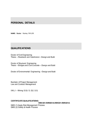 PERSONAL DETAILS
NAME: Doctor Rodney TAYLOR
QUALIFICATIONS
Doctor of Civil Engineering
Thesis – Roadwork and Subdivision - Design and Build
Doctor of Structural Engineering
Thesis – Bridges and Civil Concrete – Design and Build
Doctor of Environmental Engineering –Design and Build
Bachelor of Project Management
Law and Contract Management
I.M.L.I – Mining S.G.I; S, G.2; S.G.
CERTIFICATE QUALIFICATIONS:
RIRI 601-RIRI601A-RIRI301-RIRI301A
QMS (1) Apply Risk Management Process
QMS (2) Safety & Health Process
 