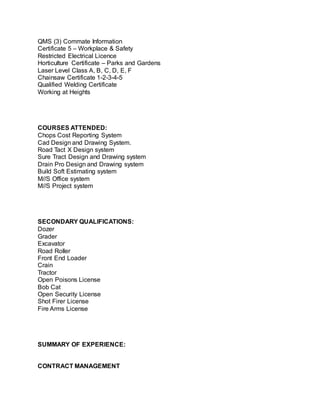 QMS (3) Commate Information
Certificate 5 – Workplace & Safety
Restricted Electrical Licence
Horticulture Certificate – Parks and Gardens
Laser Level Class A, B, C, D, E, F
Chainsaw Certificate 1-2-3-4-5
Qualified Welding Certificate
Working at Heights
COURSES ATTENDED:
Chops Cost Reporting System
Cad Design and Drawing System.
Road Tact X Design system
Sure Tract Design and Drawing system
Drain Pro Design and Drawing system
Build Soft Estimating system
M//S Office system
M//S Project system
SECONDARY QUALIFICATIONS:
Dozer
Grader
Excavator
Road Roller
Front End Loader
Crain
Tractor
Open Poisons License
Bob Cat
Open Security License
Shot Firer License
Fire Arms License
SUMMARY OF EXPERIENCE:
CONTRACT MANAGEMENT
 