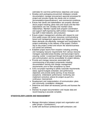 estimates for cost time performance objectives and scope.
 Develop work packaging procurement strategies compile
documentation manage procurement approval processes for
project and provide impute into clients and on contract
documentation<{specifications>} and commercial conditions,
 Ensure that clients and stakeholders are properly informed
about project including plans risks and issues and that their
expectations are met .Develop and maintain close
relationships. Maintain capital work program coordination
and support staff engineering staff contract managers and
key staff in retail networks and production.
 Ensure project management activities with respect to cost
time quality scope risk human resources communications
liaison and management agreement and integration of all
these elements are effectively managed and coordinated for
project contributing to the delivery of the project. Perform
day to day project control and ensure the desired business
out comes are achieved,
 Establish project teams from inception including providing
and managing resource requirements from various resource
managers specialist areas Develop and lead project teams
ensuring control is exercised through formal project meeting
and communication and be accountable for project delivery,
 Provide and manage resources associated with
commissioning of all project components including
documentation training and change management
requirements prior to their acceptance by client.
 Carry out project reporting to satisfy corporate requirements
status against budgets schedules and performance
objectives and provide eerily warning of any forecast
exceptions. Understand performance monitoring and
implement corrective actions for project as part of a
continuous improvement.
 Development and implementation of communication plans
and community consultation strategies
 Determine and obtain all necessary permits and licenses the
project ,
 Oversee he project documentation and impute data and
record keeping is accurate complete.
STAKEHOLDER LIAISON AND MANAGEMENT
 Manage information between project and organization and
extra groups < [contractors>].
 Confer with technical /professional staff contractors and
 