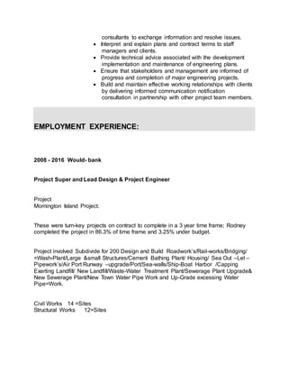 consultants to exchange information and resolve issues.
 Interpret and explain plans and contract terms to staff
managers and clients.
 Provide technical advice associated with the development
implementation and maintenance of engineering plans.
 Ensure that stakeholders and management are informed of
progress and completion of major engineering projects.
 Build and maintain effective working relationships with clients
by delivering informed communication notification
consultation in partnership with other project team members.
EMPLOYMENT EXPERIENCE:
2008 - 2016 Would- bank
Project Super and Lead Design & Project Engineer
Project
Mornington Island Project.
These were turn-key projects on contract to complete in a 3 year time frame; Rodney
completed the project in 86.3% of time frame and 3.25% under budget.
Project involved Subdivide for 200 Design and Build Roadwork’s/Rail-works/Bridging/
=Wash-Plant/Large &small Structures/Cement Bathing Plant/ Housing/ Sea Out –Let –
Pipework’s/Air Port Runway –upgrade/Port/Sea-walls/Ship-Boat Harbor /Capping
Exerting Landfill/ New Landfill/Waste-Water Treatment Plant/Sewerage Plant Upgrade&
New Sewerage Plant/New Town Water Pipe Work and Up-Grade excessing Water
Pipe=Work.
Civil Works 14 =Sites
Structural Works 12=Sites
 