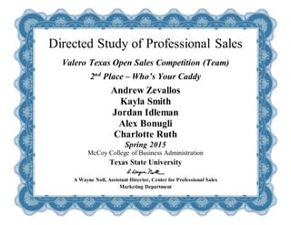 Directed Study of Professional Sales
Valero Texas Open Sales Competition (Team)
2nd
Place – Who’s Your Caddy
Andrew Zevallos
Kayla Smith
Jordan Idleman
Alex Bonugli
Charlotte Ruth
Spring 2015
McCoy College of Business Administration
Texas State University
A Wayne Noll, Assistant Director, Center for Professional Sales
Marketing Department
 