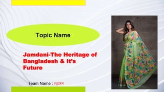 Topic Name
Jamdani-The Heritage of
Bangladesh & It’s
Future
Team Name : চতু ষ্কোণ
 