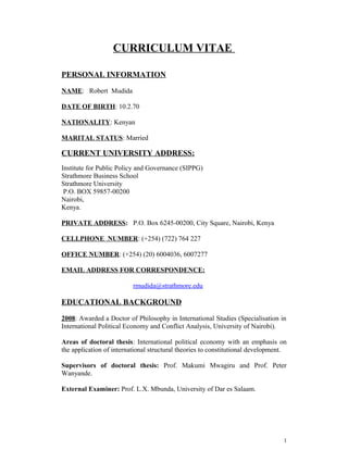 CURRICULUM VITAE
PERSONAL INFORMATION
NAME: Robert Mudida
DATE OF BIRTH: 10.2.70
NATIONALITY: Kenyan
MARITAL STATUS: Married
CURRENT UNIVERSITY ADDRESS:
Institute for Public Policy and Governance (SIPPG)
Strathmore Business School
Strathmore University
P.O. BOX 59857-00200
Nairobi,
Kenya.
PRIVATE ADDRESS: P.O. Box 6245-00200, City Square, Nairobi, Kenya
CELLPHONE NUMBER: (+254) (722) 764 227
OFFICE NUMBER: (+254) (20) 6004036, 6007277
EMAIL ADDRESS FOR CORRESPONDENCE:
rmudida@strathmore.edu
EDUCATIONAL BACKGROUND
2008: Awarded a Doctor of Philosophy in International Studies (Specialisation in
International Political Economy and Conflict Analysis, University of Nairobi).
Areas of doctoral thesis: International political economy with an emphasis on
the application of international structural theories to constitutional development.
Supervisors of doctoral thesis: Prof. Makumi Mwagiru and Prof. Peter
Wanyande.
External Examiner: Prof. L.X. Mbunda, University of Dar es Salaam.
1
 