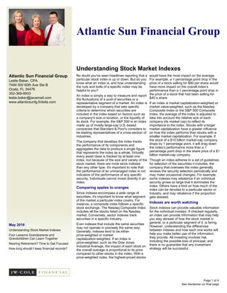 Atlantic Sun Financial Group
Leslie Baker, CPA
7494 SW 60th Ave Ste B
Ocala, FL 34476
352-369-9933
leslie.baker@jwcemail.com
www.atlanticsunfg.finlsite.com
May 2016
Understanding Stock Market Indexes
Four Lessons Grandparents and
Grandchildren Can Learn Together
Nearing Retirement? Time to Get Focused
How long should I keep financial records?
Atlantic Sun Financial Group
Understanding Stock Market Indexes
See disclaimer on final page
No doubt you've seen headlines reporting that a
particular stock index is up or down. But do you
know what an index is, and how understanding
the nuts and bolts of a specific index may be
helpful to you?
An index is simply a way to measure and report
the fluctuations of a pool of securities or a
representative segment of a market. An index is
developed by a company that sets specific
criteria to determine which securities are
included in the index based on factors such as
a company's size or location, or the liquidity of
its stock. For example, the S&P 500 is an index
made up of mostly large-cap U.S.-based
companies that Standard & Poor's considers to
be leading representatives of a cross-section of
industries.
The company that develops the index tracks
the performance of its components and
aggregates the data to produce a single figure
that represents the index as a whole. Virtually
every asset class is tracked by at least one
index, but because of the size and variety of the
stock market, there are more stock indexes
than any other type. It's important to note that
the performance of an unmanaged index is not
indicative of the performance of any specific
security. Individuals cannot invest directly in an
index.
Comparing apples to oranges
Since indexes encompass a wide range of
securities, it's important to know what segment
of the market a particular index covers. For
instance, a composite index follows a specific
stock exchange. The Nasdaq Composite Index
includes all the stocks listed on the Nasdaq
market. Conversely, sector indexes track
securities in a specific industry.
Even indexes that include the same securities
may not operate in precisely the same way.
Generally, indexes tend to be either
price-weighted or market
capitalization-weighted. If an index is
price-weighted, such as the Dow Jones
Industrial Average, the impact of each stock on
the overall average is proportional to its price
compared to other stocks in the index. With a
price-weighted index, the highest-priced stocks
would have the most impact on the average.
For example, a 1 percentage point drop in the
price of a stock selling for $80 per share would
have more impact on the overall index's
performance than a 1 percentage point drop in
the price of a stock that had been selling for
$40 a share.
If an index is market capitalization-weighted or
market value-weighted, such as the Nasdaq
Composite Index or the S&P 500 Composite
Index, the average of the index is adjusted to
take into account the relative size of each
company (its market cap) to reflect its
importance to the index. Stocks with a larger
market capitalization have a greater influence
on how the index performs than stocks with a
smaller market capitalization. For example, if
the stock of a $10 billion market-cap company
drops by 1 percentage point, it will drag down
the index's performance more than a 1
percentage point drop in the share price of a $1
billion market-cap company.
Though an index adheres to a set of guidelines
for selection of the securities it includes, the
company that oversees the index generally
reviews the security selection periodically and
may make occasional changes. For example,
some indexes may rebalance if an individual
security grows so large that it dominates the
index. Others have a limit on how much of the
index can be devoted to a particular sector or
industry, and may rebalance if the proportion
gets skewed.
Indexes are worth watching
Stock indexes can provide valuable information
for the individual investor. If checked regularly,
an index can provide information that may help
you stay abreast of how the stock market in
general, or a particular segment of it, is faring.
However, understanding the differences
between indexes and how each one works will
help you make better use of the information
they provide. All investing involves risk,
including the possible loss of principal, and
there is no guarantee that any investment
strategy will be successful.
Page 1 of 4
 