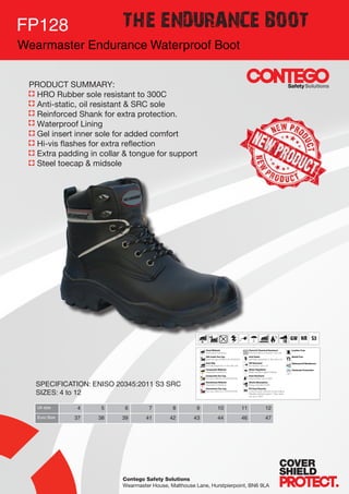 Contego Safety Solutions
Wearmaster House, Malthouse Lane, Hurstpierpoint, BN6 9LA
FP128
Wearmaster Endurance Waterproof Boot
THE ENDURANCE BOOT
SPECIFICATION: ENISO 20345:2011 S3 SRC
SIZES: 4 to 12
Uk size 4 5 6 7 8 9 10 11 12
Euro Size 37 38 39 41 42 43 44 46 47
PRODUCT SUMMARY:
	 HRO Rubber sole resistant to 300C
	 Anti-static, oil resistant & SRC sole
	 Reinforced Shank for extra protection.
	 Waterproof Lining
	 Gel insert inner sole for added comfort
	 Hi-vis flashes for extra reflection
	 Extra padding in collar & tongue for support
	 Steel toecap & midsole
 