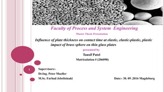 Faculty of Process and System Engineering
Master Thesis Presentation
Influence of plate thickness on contact time at elastic, elastic-plastic, plastic
impact of brass sphere on thin glass plates
presented by
Tausif Patel
Matriculation # (206098)
Supervisors:-
Dr.Ing. Peter Mueller
M.Sc. Farhad Jebelisinaki Date:- 30. 09 .2016 Magdeburg
1
 
