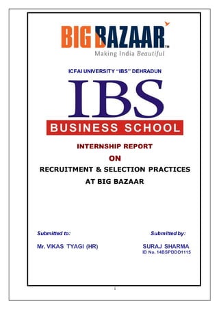 i
ICFAI UNIVERSITY “IBS’’ DEHRADUN
INTERNSHIP REPORT
ON
RECRUITMENT & SELECTION PRACTICES
AT BIG BAZAAR
Submitted to: Submitted by:
Mr. VIKAS TYAGI (HR) SURAJ SHARMA
ID No. 14BSPDDO1115
 