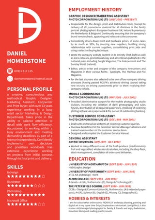 DANIEL
HOMERSTONE
PERSONALPROFILE
A creative, conscientious and
methodical Graphic Designer,
Marketing Assistant, Copywriter
and Print Buyer, with over 13 years
experience working in a busy
retail sector Marketing & Design
Department. Takes pride in the
ability to balance attention to
detail with work flow efficiency.
Accustomed to working within a
busy environment and meeting
demanding deadlines as part of a
teamorindependently.Confidently
implements own decisions
and prioritises workloads. Has
extensive experience working
on projects from initial concept
through to final print and delivery.
EMPLOYMENT HISTORY
GRAPHIC DESIGNER/MARKETING ASSISTANT
PHOTO CORPORATION (UK) LTD (JULY 2002 – PRESENT)
Responsible for the design, print and distribution from concept to
delivery of all promotional material for all divisions of the family
portrait photographer’s European business (UK, Ireland & previously
the Netherlands & Belgium). Continually ensuring that the company’s
brand remains fresh, appealing and relevant to the consumer.
Consistently drives down print and hardware prices, in some cases
by as much as 50%, by sourcing new suppliers, building strong
relationships with current suppliers, consolidating print jobs and
using a selective buying technique.
Wrote the company website content in its entirety (first draft) as well
as press releases, promotional copy and advertorials published in the
national press including Gurgle Magazine, The Independent and The
Sunday World (Ireland).
Editor, article writer and designer of the company Newsletters and
Magazines in their various forms - Spotlight, The PixiPost and Pixi
Magazine.
For the last six years also selected to be one of four company driving
assessors (having passed ROSPA’s advanced driving course) taking
new recruits on driving assessments prior to them receiving their
company vehicle.
MOBILE COORDINATOR
PHOTO CORPORATION (UK) LTD (MAY 2001 - JULY 2002)
Provided administrative support for the mobile photography studio
division, including the collation of daily photography and sales
figures, distribution of all required paperwork, checking of incoming
photography & sales paperwork & the pursuit of outstanding banking.
CUSTOMER SERVICE CONSULTANT					
PHOTO CORPORATION (UK) LTD (DEC 1998 - MAY 2001)
Dealt with and resolved all forms of incoming customer queries.
Oversaw department in the Customer Services Managers absence and
trained new members of the customer service team.
Designed and compiled the Customer Service Manual.
GENERAL ASSISTANT					
BRYANT BROTHERS (JUN 1997 - OCT 1998)
Worked in many different areas of the fresh produce (predominately
fruit and vegetables) wholesalers & retailers, including the shop floor,
stock management, completion of orders and deliveries.
EDUCATION
UNIVERSITY OF NORTHAMPTON (SEPT 1995 - JUN 1997)
HND Graphic Design
UNIVERSITY OF PORTSMOUTH (SEPT 1993 - JUN 1995)
BTEC Art and Design - Merit
ALTON COLLEGE (SEPT 1991 - JUN 1993)
A-Levels - Art (A), Mathematics (C), Design & Technology (C)
THE PETERSFIELD SCHOOL (SEPT 1986 - JUN 1991)
GCSEs - Design & Communication (A), Mathematics (A & extended paper
pass), Art (A), Science (B), English (C), History (C), Geography (C).
HOBBIES & INTERESTS
I am the colourist for online comic ‘NOVA 619’ and enjoy drawing, painting and
digital art in my spare time (http://haplessharry.deviantart.com/gallery). I also
restore old/damaged photographs for family & friends and enjoy badminton,
mountain biking and reading graphic novels.
SKILLS
Indesign
Illustrator
Photoshop
Microsoft Office
(
*
07891 317 115
danhomerstone@hotmail.co.uk
 