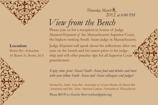 Thursday March 8,
View from the Bench
2012
Boston Bar Association,
16 Beacon St, Boston, MA
Please join us for a reception in honor of Judge
Maynard Kirpalani of the Massachusetts Superior Court,
the highest ranking South Asian judge in Massachusetts.
Enjoy some great Asian/South Asian food and drinks and meet
with your fellow South Asian and Asian colleagues and judges!
at 6:00 PM
Location:
Please RSVP to Manisha Bhatt (mbhatt@gbls.org)
Judge Kirpalani will speak about his reflections after one
year on the bench and his career prior to his judge-
ship and will offer practice tips for all Superior Court
practitioners.
Hosted by South Asian Bar Association of Greater Boston, the Boston Bar
Association and the Asian American Lawyers Association of Massachusetts.
 