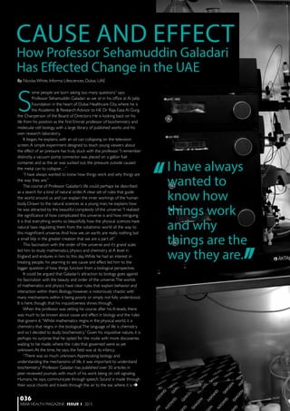 ARAB HEALTH MAGAZINE ISSUE 1 2015
036
S
ome people are born asking too many questions” says
Professor Sehamuddin Galadari as we sit in his office at Al Jalila
Foundation in the heart of Dubai Healthcare City, where he is
the Academic & Research Advisor to HE Dr Raja Easa Al Gurg,
the Chairperson of the Board of Directors. He is looking back on his
life from his position as the first Emirati professor of biochemistry and
molecular cell biology, with a large library of published works and his
own research laboratory.
It began, he explains, with an oil can collapsing on the television
screen.A simple experiment designed to teach young viewers about
the effect of air pressure has truly stuck with the professor.“I remember
distinctly, a vacuum pump connector was placed on a gallon fuel
container, and as the air was sucked out, the pressure outside caused
the metal can to collapse…”
“I have always wanted to know how things work and why things are
the way they are.”
The course of Professor Galadari’s life could perhaps be described
as a search for a kind of natural order.A clear set of rules that guide
the world around us and can explain the inner workings of the human
body. Drawn to the natural sciences as a young man, he explains how
he was attracted by the beautiful complexity of the universe:“I realized
the significance of how complicated this universe is and how intriguing
it is that everything works so beautifully, how the physical sciences have
natural laws regulating them from the subatomic world all the way to
this magnificent universe.And how we, on earth, are really nothing but
a small blip in the greater creation that we are a part of.”
This fascination with the order of the universe and it’s grand scale
led him to study mathematics, physics and chemistry at A level in
England and endures in him to this day.While he had an interest in
treating people, his yearning to see cause and effect led him to the
bigger question of how things function from a biological perspective.
It could be argued that Galadari’s attraction to biology goes against
his fascination with the beauty and order of the universe.The worlds
of mathematics and physics have clear rules that explain behavior and
interaction within them. Biology, however, is notoriously chaotic with
many mechanisms within it being poorly or simply not fully understood.
It is here, though, that his inquisitiveness shines through.
When the professor was setting his course after his A-levels, there
was much to be known about cause and effect in biology and the rules
that govern it.“Whilst mathematics reigns in the physical world, it is
chemistry that reigns in the biological.The language of life is chemistry
and so I decided to study biochemistry.” Given his inquisitive nature, it is
perhaps no surprise that he opted for the route with more discoveries
waiting to be made, where the rules that governed were as yet
unknown.At the time, he says, the field was at its infancy.
“There was so much unknown.Appreciating biology and
understanding the mechanisms of life, it was important to understand
biochemistry.” Professor Galadari has published over 50 articles in
peer reviewed journals with much of his work being on cell signaling.
Humans, he says, communicate through speech. Sound is made through
their vocal chords and travels through the air to the ear, where it is 
How Professor Sehamuddin Galadari
Has Effected Change in the UAE
CAUSE AND EFFECT
‘‘
‘‘
I have always
wanted to
know how
things work
and why
things are the
way they are.
By Nicolas White, Informa Lifesciences, Dubai, UAE
 