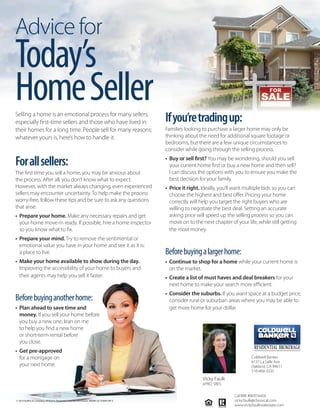 Advicefor
Today’s
HomeSeller
© 2016 Buffini & Company. All Rights Reserved. Used by Permission. RMMK OCTOBER MF S
Selling a home is an emotional process for many sellers,
especially first-time sellers and those who have lived in
their homes for a long time. People sell for many reasons;
whatever yours is, here’s how to handle it.
Forallsellers:
The first time you sell a home, you may be anxious about
the process. After all, you don’t know what to expect.
However, with the market always changing, even experienced
sellers may encounter uncertainty. To help make the process
worry-free, follow these tips and be sure to ask any questions
that arise.
• Prepare your home. Make any necessary repairs and get
your home move-in ready. If possible, hire a home inspector
so you know what to fix.
• Prepare your mind. Try to remove the sentimental or
emotional value you have in your home and see it as it is:
a place to live.
• Make your home available to show during the day.
Improving the accessibility of your home to buyers and
their agents may help you sell it faster.
Beforebuyinganotherhome:
• Plan ahead to save time and
money. If you sell your home before
you buy a new one, lean on me
to help you find a new home
or short-term rental before
you close.
• Get pre-approved
for a mortgage on
your next home.
Ifyou’retradingup:
Families looking to purchase a larger home may only be
thinking about the need for additional square footage or
bedrooms, but there are a few unique circumstances to
consider while going through the selling process.
• Buy or sell first? You may be wondering, should you sell
your current home first or buy a new home and then sell?
I can discuss the options with you to ensure you make the
best decision for your family.
• Price it right. Ideally, you’ll want multiple bids so you can
choose the highest and best offer. Pricing your home
correctly will help you target the right buyers who are
willing to negotiate the best deal. Setting an accurate
asking price will speed up the selling process so you can
move on to the next chapter of your life, while still getting
the most money.
Beforebuyingalargerhome:
• Continue to shop for a home while your current home is
on the market.
• Create a list of must haves and deal breakers for your
next home to make your search more efficient.
• Consider the suburbs. If you want space at a budget price,
consider rural or suburban areas where you may be able to
get more home for your dollar.
Vicky Faulk
ePRO, SRES
Coldwell Banker
6137 La Salle Ave.
Oakland, CA 94611
510-468-3335
Cal-BRE #00974458
vicky.faulk@cbnorcal.com
www.vickyfaulkrealestate.com
 