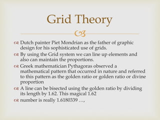 
 Dutch painter Piet Mondrian as the father of graphic
design for his sophisticated use of grids.
 By using the Grid system we can line up elements and
also can maintain the proportions.
 Greek mathematician Pythagoras observed a
mathematical pattern that occurred in nature and referred
to this pattern as the golden ratio or golden ratio or divine
proportion
 A line can be bisected using the golden ratio by dividing
its length by 1.62. This magical 1.62
 number is really 1.6180339 …,
Grid Theory
 