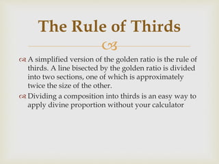 
 A simplified version of the golden ratio is the rule of
thirds. A line bisected by the golden ratio is divided
into two sections, one of which is approximately
twice the size of the other.
 Dividing a composition into thirds is an easy way to
apply divine proportion without your calculator
The Rule of Thirds
 