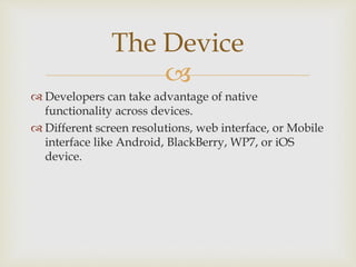 
 Developers can take advantage of native
functionality across devices.
 Different screen resolutions, web interface, or Mobile
interface like Android, BlackBerry, WP7, or iOS
device.
The Device
 