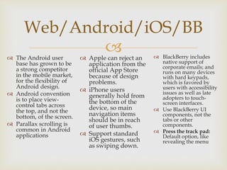 
Web/Android/iOS/BB
 The Android user
base has grown to be
a strong competitor
in the mobile market,
for the flexibility of
Android design.
 Android convention
is to place view-
control tabs across
the top, and not the
bottom, of the screen.
 Parallax scrolling is
common in Android
applications
 Apple can reject an
application from the
official App Store
because of design
problems.
 iPhone users
generally hold from
the bottom of the
device, so main
navigation items
should be in reach
of user thumbs.
 Support standard
iOS gestures, such
as swiping down.
 BlackBerry includes
native support of
corporate emails; and
runs on many devices
with hard keypads,
which is favored by
users with accessibility
issues as well as late
adopters to touch-
screen interfaces.
 Use BlackBerry UI
components, not the
tabs or other
components.
 Press the track pad:
Default option, like
revealing the menu
 