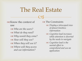 
The Real Estate
 Know the context of
use
 Who are the users?
 What do they need?
 Why would they come?
 How will they use?
 When they will use it?
 Where will they access
and use information?
 The Constraints
 Display a telescoped view
of almost limitless
information
 Cognitive load increases
while attention is diverted
by the needs to navigate
 Cognitive load is the
mental effort to
comprehend and use an
application
 