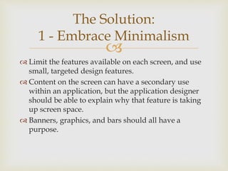
 Limit the features available on each screen, and use
small, targeted design features.
 Content on the screen can have a secondary use
within an application, but the application designer
should be able to explain why that feature is taking
up screen space.
 Banners, graphics, and bars should all have a
purpose.
The Solution:
1 - Embrace Minimalism
 