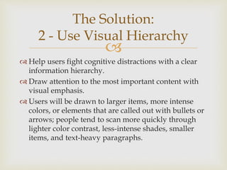 
 Help users fight cognitive distractions with a clear
information hierarchy.
 Draw attention to the most important content with
visual emphasis.
 Users will be drawn to larger items, more intense
colors, or elements that are called out with bullets or
arrows; people tend to scan more quickly through
lighter color contrast, less-intense shades, smaller
items, and text-heavy paragraphs.
The Solution:
2 - Use Visual Hierarchy
 