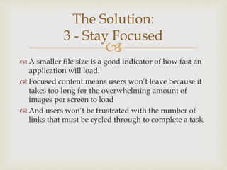 
 A smaller file size is a good indicator of how fast an
application will load.
 Focused content means users won’t leave because it
takes too long for the overwhelming amount of
images per screen to load
 And users won’t be frustrated with the number of
links that must be cycled through to complete a task
The Solution:
3 - Stay Focused
 