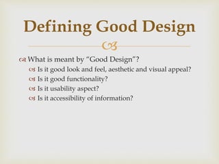 
 What is meant by “Good Design”?
 Is it good look and feel, aesthetic and visual appeal?
 Is it good functionality?
 Is it usability aspect?
 Is it accessibility of information?
Defining Good Design
 