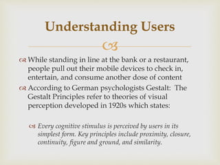 
 While standing in line at the bank or a restaurant,
people pull out their mobile devices to check in,
entertain, and consume another dose of content
 According to German psychologists Gestalt: The
Gestalt Principles refer to theories of visual
perception developed in 1920s which states:
 Every cognitive stimulus is perceived by users in its
simplest form. Key principles include proximity, closure,
continuity, figure and ground, and similarity.
Understanding Users
 