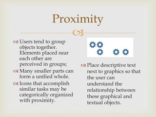 
Proximity
 Users tend to group
objects together.
Elements placed near
each other are
perceived in groups;
 Many smaller parts can
form a unified whole.
 Icons that accomplish
similar tasks may be
categorically organized
with proximity.
 Place descriptive text
next to graphics so that
the user can
understand the
relationship between
these graphical and
textual objects.
 