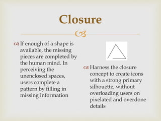 
Closure
 If enough of a shape is
available, the missing
pieces are completed by
the human mind. In
perceiving the
unenclosed spaces,
users complete a
pattern by filling in
missing information
 Harness the closure
concept to create icons
with a strong primary
silhouette, without
overloading users on
pixelated and overdone
details
 