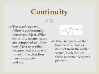 
Continuity
 The user’s eye will
follow a continuously-
perceived object. When
continuity occurs, users
are compelled to follow
one object to another
because their focus will
travel in the direction
they are already
looking
 The user perceive the
horizontal stroke as
distinct from the curled
stroke, even though
these separate elements
overlap.
 