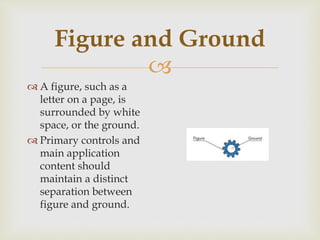 
Figure and Ground
 A figure, such as a
letter on a page, is
surrounded by white
space, or the ground.
 Primary controls and
main application
content should
maintain a distinct
separation between
figure and ground.
 