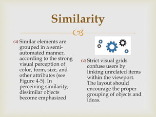 
Similarity
 Similar elements are
grouped in a semi-
automated manner,
according to the strong
visual perception of
color, form, size, and
other attributes (see
Figure 4-5). In
perceiving similarity,
dissimilar objects
become emphasized
 Strict visual grids
confuse users by
linking unrelated items
within the viewport.
The layout should
encourage the proper
grouping of objects and
ideas.
 
