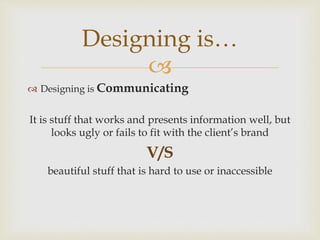 
 Designing is Communicating
It is stuff that works and presents information well, but
looks ugly or fails to fit with the client’s brand
V/S
beautiful stuff that is hard to use or inaccessible
Designing is…
 