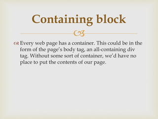
 Every web page has a container. This could be in the
form of the page’s body tag, an all-containing div
tag. Without some sort of container, we’d have no
place to put the contents of our page.
Containing block
 