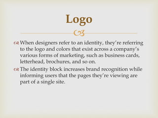 
 When designers refer to an identity, they’re referring
to the logo and colors that exist across a company’s
various forms of marketing, such as business cards,
letterhead, brochures, and so on.
 The identity block increases brand recognition while
informing users that the pages they’re viewing are
part of a single site.
Logo
 