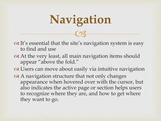
 It’s essential that the site’s navigation system is easy
to find and use
 At the very least, all main navigation items should
appear “above the fold.”
 Users can move about easily via intuitive navigation
 A navigation structure that not only changes
appearance when hovered over with the cursor, but
also indicates the active page or section helps users
to recognize where they are, and how to get where
they want to go.
Navigation
 