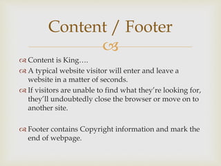 
 Content is King….
 A typical website visitor will enter and leave a
website in a matter of seconds.
 If visitors are unable to find what they’re looking for,
they’ll undoubtedly close the browser or move on to
another site.
 Footer contains Copyright information and mark the
end of webpage.
Content / Footer
 