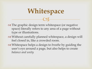 
 The graphic design term whitespace (or negative
space) literally refers to any area of a page without
type or illustrations.
 Without carefully planned whitespace, a design will
feel closed in, like a crowded room.
 Whitespace helps a design to breathe by guiding the
user’s eye around a page, but also helps to create
balance and unity
Whitespace
 