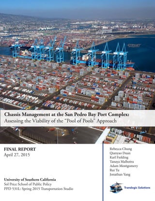 Rebecca Chung
Qianyao Duan
Karl Fielding
Tanaya Malhotra
Adam Montgomery
Rui Tu
Jonathan Yang
Translogic Solutions
Chassis Management at the San Pedro Bay Port Complex:
Assessing the Viability of the “Pool of Pools” Approach
University of Southern California
Sol Price School of Public Policy
PPD 531L: Spring 2015 Transportation Studio
FINAL REPORT
April 27, 2015
 