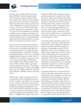 Translogic Solutions
4
The Ports of Los Angeles (POLA) and Long
Beach (POLB) are not only integral compo-
nents of Southern California’s business land-
scape, together they make up the nation’s largest
gateway for international trade, accounting for
40 percent of the nation’s import containers and
close to $500 billion in cargo each year (Facts at
a Glance, 2015). However, the San Pedro Bay
ports have gradually lost market share to other
U.S. ports and, more significantly, to Canadian
and Mexican ports. Increased competition and
ongoing operational inefficiencies are placing the
Southern California ports at risk of losing addi-
tional market share, which would have a serious
effect on the regional and national economy.
There are many factors that impact the perfor-
mance of a port, including the infrastructure at
the port and its surrounding intermodal facili-
ties, operational processes, as well as labor and
environmental policies. The POLA and POLB
made global headlines in 2014 due to worldwide
shipping delays resulting from a wide variety of
inefficiencies. Not only were organizations such
as the International Longshore & Warehouse
Union (ILWU) and the Pacific Maritime Asso-
ciation (PMA) involved in labor negotiations
and work slowdowns, but the ports were further
plagued by delays linked to large vessels clogging
ports, a lack of available truck drivers, and issues
surrounding the availability of chassis (Vineyard,
2015).
With the labor conflict seemingly resolved for
the immediate future and ongoing investments
in place to improve port infrastructure, attention
has now turned to resolving the issue of chassis
management. Chassis service at the ports became
problematic following the shipping lines’ deci-
sion in 2009 and 2010 to liquidate chassis fleets
as a response to the low cargo volumes precipi-
tated by the global recession (Rodrigue, 2012).
Figure 1.1 highlights the change in chassis own-
ership from 2009 to 2013. Equipment leasing
providers purchased the majority of the chassis
fleet and an ad hoc service model involving mul-
tiple pools and specific service agreements slowly
evolved. As cargo volumes boomed in the years
following the recession, marine terminal oper-
ators, truck drivers, labor, and shippers voiced
concern over the increasing inefficiencies of
the service model offered by the various chassis
pools. The issue reached a crisis point in 2014
when a lack of available chassis was identified as
a prominent contributor to the congestion at the
ports (Mongelluzzo, 2014).
Some media outlets reported of a chassis short-
age at the ports, while others claimed the ports
suffered from a chassis dislocation problem. In
response, the POLA and POLB, along with a
key group of stakeholders, formed a Chassis
Operations Group in 2012 to develop a more
efficient chassis supply model. Partly as a result
of the working group, plans were formulated
to develop a neutral chassis pool for the ports.
Labeled the “Pool of Pools”, the planned neutral
chassis pool consists of approximately 81,500
third-party owned chassis that are interoperable,
which allows truck drivers to deliver containers
and chassis to different terminals even if the
owners are not the same (Mongelluzzo, 2015).
Launched in March 2015, the ‘Pool of Pools’ is
still in its early stages and questions abound on
the appropriate size, management, location, and
maintenance of the pool when port operations
rebound from the dismal slowdown. Will the
pool be able to accommodate cargo volumes at
their peak? Would an off-site pool location better
suit the storage needs of the terminals? Are there
other chassis supply models that would provide
more efficiencies and be less costly? While the
neutral pool was never expected to be a panacea
for the congestion issues surrounding the port,
it is expected to provide improved chassis service
Vision
April 27, 2015
FINAL REPORT
 
