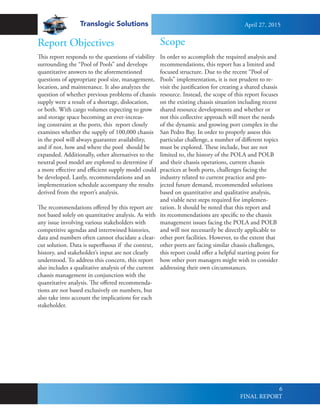 Translogic Solutions
6
In order to accomplish the required analysis and
recommendations, this report has a limited and
focused structure. Due to the recent “Pool of
Pools” implementation, it is not prudent to re-
visit the justification for creating a shared chassis
resource. Instead, the scope of this report focuses
on the existing chassis situation including recent
shared resource developments and whether or
not this collective approach will meet the needs
of the dynamic and growing port complex in the
San Pedro Bay. In order to properly assess this
particular challenge, a number of different topics
must be explored. These include, but are not
limited to, the history of the POLA and POLB
and their chassis operations, current chassis
practices at both ports, challenges facing the
industry related to current practice and pro-
jected future demand, recommended solutions
based on quantitative and qualitative analysis,
and viable next steps required for implemen-
tation. It should be noted that this report and
its recommendations are specific to the chassis
management issues facing the POLA and POLB
and will not necessarily be directly applicable to
other port facilities. However, to the extent that
other ports are facing similar chassis challenges,
this report could offer a helpful starting point for
how other port managers might wish to consider
addressing their own circumstances.
Scope
This report responds to the questions of viability
surrounding the “Pool of Pools” and develops
quantitative answers to the aforementioned
questions of appropriate pool size, management,
location, and maintenance. It also analyzes the
question of whether previous problems of chassis
supply were a result of a shortage, dislocation,
or both. With cargo volumes expecting to grow
and storage space becoming an ever-increas-
ing constraint at the ports, this report closely
examines whether the supply of 100,000 chassis
in the pool will always guarantee availability,
and if not, how and where the pool should be
expanded. Additionally, other alternatives to the
neutral pool model are explored to determine if
a more effective and efficient supply model could
be developed. Lastly, recommendations and an
implementation schedule accompany the results
derived from the report’s analysis.
The recommendations offered by this report are
not based solely on quantitative analysis. As with
any issue involving various stakeholders with
competitive agendas and intertwined histories,
data and numbers often cannot elucidate a clear-
cut solution. Data is superfluous if the context,
history, and stakeholder’s input are not clearly
understood. To address this concern, this report
also includes a qualitative analysis of the current
chassis management in conjunction with the
quantitative analysis. The offered recommenda-
tions are not based exclusively on numbers, but
also take into account the implications for each
stakeholder.
Report Objectives
April 27, 2015
FINAL REPORT
 