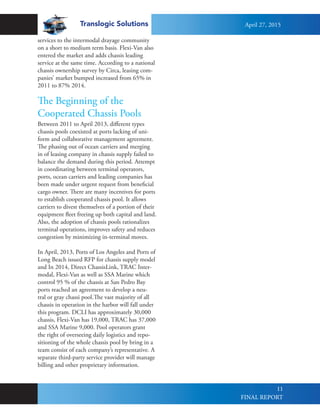 Translogic Solutions
11
Between 2011 to April 2013, different types
chassis pools coexisted at ports lacking of uni-
form and collaborative management agreement.
The phasing out of ocean carriers and merging
in of leasing company in chassis supply failed to
balance the demand during this period. Attempt
in coordinating between terminal operators,
ports, ocean carriers and leading companies has
been made under urgent request from beneficial
cargo owner. There are many incentives for ports
to establish cooperated chassis pool. It allows
carriers to divest themselves of a portion of their
equipment fleet freeing up both capital and land.
Also, the adoption of chassis pools rationalizes
terminal operations, improves safety and reduces
congestion by minimizing in-terminal moves.
In April, 2013, Ports of Los Angeles and Ports of
Long Beach issued RFP for chassis supply model
and In 2014, Direct ChassisLink, TRAC Inter-
modal, Flexi-Van as well as SSA Marine which
control 95 % of the chassis at San Pedro Bay
ports reached an agreement to develop a neu-
tral or gray chassi pool.The vast majority of all
chassis in operation in the harbor will fall under
this program. DCLI has approximately 30,000
chassis, Flexi-Van has 19,000, TRAC has 37,000
and SSA Marine 9,000. Pool operators grant
the right of overseeing daily logistics and repo-
sitioning of the whole chassis pool by bring in a
team consist of each company’s representative. A
separate third-party service provider will manage
billing and other proprietary information.
The Beginning of the
Cooperated Chassis Pools
services to the intermodal drayage community
on a short to medium term basis. Flexi-Van also
entered the market and adds chassis leading
service at the same time. According to a national
chassis ownership survey by Circa, leasing com-
panies’ market bumped increased from 65% in
2011 to 87% 2014.
April 27, 2015
FINAL REPORT
 