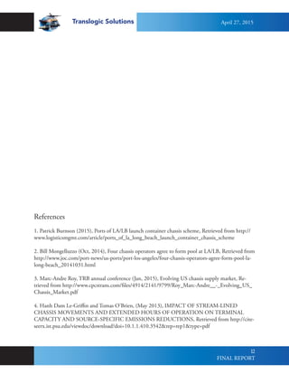 Translogic Solutions
12
References
1. Patrick Burnson (2015), Ports of LA/LB launch container chassis scheme, Retrieved from http://
www.logisticsmgmt.com/article/ports_of_la_long_beach_launch_container_chassis_scheme
2. Bill Mongelluzzo (Oct, 2014), Four chassis operators agree to form pool at LA/LB, Retrieved from
http://www.joc.com/port-news/us-ports/port-los-angeles/four-chassis-operators-agree-form-pool-la-
long-beach_20141031.html
3. Marc-Andre Roy, TRB annual conference (Jan, 2015), Evolving US chassis supply market, Re-
trieved from http://www.cpcstrans.com/files/4914/2141/9799/Roy_Marc-Andre__-_Evolving_US_
Chassis_Market.pdf
4. Hanh Dam Le-Griffin and Tomas O’Brien, (May 2013), IMPACT OF STREAM-LINED
CHASSIS MOVEMENTS AND EXTENDED HOURS OF OPERATION ON TERMINAL
CAPACITY AND SOURCE-SPECIFIC EMISSIONS REDUCTIONS, Retrieved from http://cite-
seerx.ist.psu.edu/viewdoc/download?doi=10.1.1.410.3542&rep=rep1&type=pdf
April 27, 2015
FINAL REPORT
 