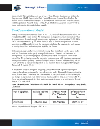 Translogic Solutions
14
The Conventional Model
Perhaps the most common model found in the U.S., chassis in the conventional model are
owned or leased by ocean carriers. All management and operational activities such as “chas-
sis procurement, demand / supply, maintenance, logistics and administration” (p.25, TRB,
2012) are carried forward by the ocean carrier as well. A master transportation facilities
agreement would be made between the marine terminal and the ocean carrier with regards
to storing, inspecting, maintaining and repairing the chassis.
Although ocean carriers have the option of owning their own chassis supply, recent study
indicates that ocean carriers prefer leasing chassis instead. However, the transition to
leasing chassis can be challenging as it requires ocean carriers to dispose of their current
assets (Roy, 2015). Furthermore, the increasing costs associated with chassis ownership and
management and the growing concerns from government on safety and roadability has led
ocean carriers to re-evaluate their position in the realm of chassis management (Rodrigue,
Zumerchik & Ogard, 2012).
In Southern California, Evergreen Shipping Agency (America) Corporation (Evergreen
Lines) is the only ocean carrier that currently operates under this model with approximately
8,000 chassis. Motor carrier that use chassis owned by Evergreen Lines are expected to pay
use charges on a per-diem basis if they exceed the standard free time, as shown in Table 3.1.
These detention charges and free time are for motor carriers that have an origin (or destina-
tion) at POLA or POLB.
Source: High Mountain Transport LLC, 2014
Currently, the San Pedro Bay ports are served by four different chassis supply models: the
Conventional Model, Cooperative Pool, Neutral Pool, and Terminal Pool. Each of the
models operate differently with respect to its ownership, operations and provision of chas-
sis (Transportation Research Board [TRB] 2012). The following section would provide a
more in-depth description of the four models.
Table 3.1: Equipment Detention & Free Time for Chassis within Los Angeles or Long Beach,
California
April 27, 2015
FINAL REPORT
 