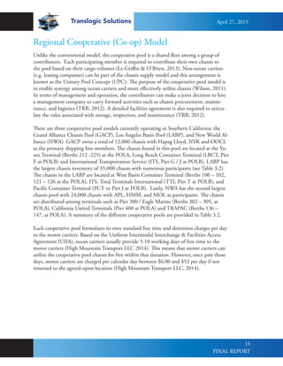 Translogic Solutions
15
Unlike the conventional model, the cooperative pool is a shared fleet among a group of
contributors. Each participating member is required to contribute their own chassis to
the pool based on their cargo volumes (Le-Griffin & O’Brien, 2013). Non-ocean carriers
(e.g. leasing companies) can be part of the chassis supply model and this arrangement is
known as the Unitary Pool Concept (UPC). The purpose of the cooperative pool model is
to enable synergy among ocean carriers and more effectively utilize chassis (Wilson, 2011).
In terms of management and operation, the contributors can make a joint decision to hire
a management company to carry forward activities such as chassis procurement, mainte-
nance, and logistics (TRB, 2012). A detailed facilities agreement is also required to articu-
late the rules associated with storage, inspection, and maintenance (TRB, 2012).
There are three cooperative pool models currently operating in Southern California: the
Grand Alliance Chassis Pool (GACP), Los Angeles Basin Pool (LABP), and New World Al-
liance (NWA). GACP owns a total of 12,000 chassis with Hapag Lloyd, NYK and OOCL
as the primary shipping line members. The chassis found in this pool are located at the Yu-
sen Terminal (Berths 212 -225) at the POLA, Long Beach Container Terminal (LBCT, Pier
F at POLB) and International Transportation Service (ITS, Pier G / J at POLB). LABP has
the largest chassis inventory of 35,000 chassis with numerous participants (see Table 3.2).
The chassis in the LABP are located at West Basin Container Terminal (Berths 100 – 102,
121 – 126 at the POLA), ITS, Total Terminals International (TTI, Pier T at POLB), and
Pacific Container Terminal (PCT or Pier J at POLB). Lastly, NWA has the second largest
chassis pool with 24,000 chassis with APL, HMM, and MOL as participants. The chassis
are distributed among terminals such as Pier 300 / Eagle Marine (Berths 302 – 305, at
POLA), California United Terminals (Pier 400 at POLA) and TRAPAC (Berths 136 –
147, at POLA). A summary of the different cooperative pools are provided in Table 3.2.
Each cooperative pool formulates its own standard free time and detention charges per day
to the motor carriers. Based on the Uniform Intermodal Interchange & Facilities Access
Agreement (UIIA), ocean carriers usually provide 5-10 working days of free time to the
motor carriers (High Mountain Transport LLC 2014). This means that motor carriers can
utilize the cooperative pool chassis for free within that duration. However, once past those
days, motor carriers are charged per calendar day between $6.00 and $52 per day if not
returned to the agreed-upon location (High Mountain Transport LLC, 2014).
Regional Cooperative (Co-op) Model
April 27, 2015
FINAL REPORT
 
