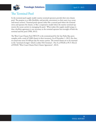Translogic Solutions
18
The Terminal Pool
In the terminal pool supply model, marine terminal operators provide their own chassis
pool. The purpose is to offer flexibility and provide convenience to their users (e.g. ocean
and motor carriers). Terminal pools operate either like a neutral pool where the terminal
owns and operates the chassis, or like a cooperative model where the marine terminal rep-
resents the ocean carriers in managing the pool. What makes this supply model unique is
that a facilities agreement is not necessary as the terminal operator has oversight of both the
terminal and the pool (TRB, 2012).
The West Coast Chassis Pool (WCCP) is the terminal pool for the San Pedro Bay ports
complex with a total of 9,000 chassis in their inventory. As of December 1, 2012, the chas-
sis rental rates were $14.00 per day for motor carriers. The rented chassis are to be returned
to the “terminal of origin” which is either SSA Terminal – Pier A at POLB or PCT (Pier J)
of POLB (“West Coast Chassis Pool, Chassis Agreement”, 2012).
April 27, 2015
FINAL REPORT
 