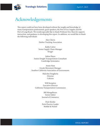 Acknowledgements
This report could not have been developed without the insight and knowledge of
many transportation professionals, guest speakers, the Port of Los Angeles and the
Port of Long Beach. We would especially like to thank Professor Eric Shen for support,
instruction, and guidance in developing this report. In addition, we would like to thank
the following individuals:
Alex Cherin
Harbor Trucking Association
Kathy Culver
Senior Supply Chain Manager
Kroger
Jolene Hayes
Senior Freight Transportation Consultant
Cambridge Systematics
Annie Nam
Goods Movement Manager
Southen California Association of Governments
Malcolm Daugherty
Director
Caltrans
Will Kempton
Executive Director
California Transportation Commission
Bill Mongelluzzo
Senior Editor
Journal of Commerce
Dick Steinke
Ports Practice Leader
Moffatt & Nichol
Translogic Solutions April 27, 2015
FINAL REPORT
 