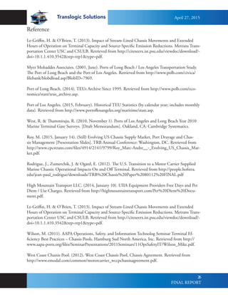 Translogic Solutions
26
Reference
Le-Griffin, H. & O’Brien, T. (2013). Impact of Stream-Lined Chassis Movements and Extended
Hours of Operation on Terminal Capacity and Source-Specific Emission Reductions. Metrans Trans-
portation Center USC and CSULB. Retrieved from http://citeseerx.ist.psu.edu/viewdoc/download?-
doi=10.1.1.410.3542&rep=rep1&type=pdf.
Myer Mohaddes Associates. (2001, June). Ports of Long Beach / Los Angeles Transportation Study.
The Port of Long Beach and the Port of Los Angeles. Retrieved from http://www.polb.com/civica/
filebank/blobdload.asp?BlobID=7969.
Port of Long Beach. (2014). TEUs Archive Since 1995. Retrieved from http://www.polb.com/eco-
nomics/stats/teus_archive.asp.
Port of Los Angeles. (2015, February). Historical TEU Statistics (by calendar year; includes monthly
data). Retrieved from http://www.portoflosangeles.org/maritime/stats.asp.
	
West, R. & Thammiraju, R. (2010, November 1). Ports of Los Angeles and Long Beach Year 2010
Marine Terminal Gate Surveys. [Draft Memorandum]. Oakland, CA: Cambridge Systematics.
Roy, M. (2015, January 14). (Still) Evolving US Chassis Supply Market, Port Drayage and Chas-
sis Management [Presentation Slides]. TRB Annual Conference: Washington, DC. Retrieved from
http://www.cpcstrans.com/files/4914/2141/9799/Roy_Marc-Andre__-_Evolving_US_Chassis_Mar-
ket.pdf.
Rodrigue, J., Zumerchik, J. & Ogard, E. (2012). The U.S. Transition to a Motor Carrier Supplied
Marine Chassis: Operational Impacts On and Off Terminal. Retrieved from http://people.hofstra.
edu/jean-paul_rodrigue/downloads/TRB%20Chassis%20Paper%2080112%20FINAL.pdf
High Mountain Transport LLC. (2014, January 10). UIIA Equipment Providers Free Days and Per
Diem / Use Charges. Retrieved from http://highmountaintransport.com/Per%20Diem%20Docu-
ment.pdf.
Le-Griffin, H. & O’Brien, T. (2013). Impact of Stream-Lined Chassis Movements and Extended
Hours of Operation on Terminal Capacity and Source-Specific Emission Reductions. Metrans Trans-
portation Center USC and CSULB. Retrieved from http://citeseerx.ist.psu.edu/viewdoc/download?-
doi=10.1.1.410.3542&rep=rep1&type=pdf.
Wilson, M. (2011). AAPA Operations, Safety, and Information Technolog Seminar Terminal Ef-
ficiency Best Practices – Chassis Pools. Hamburg Sud North America, Inc. Retrieved from http://
www.aapa-ports.org/files/SeminarPresentations/2011Seminars/11OpsSafetyIT/Wilson_Mike.pdf.
West Coast Chassis Pool. (2012). West Coast Chassis Pool, Chassis Agreement. Retrieved from
http://www.emodal.com/common/motorcarrier_wccpchassisagreement.pdf.
April 27, 2015
FINAL REPORT
 