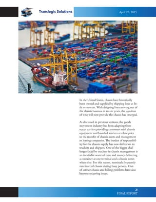 Translogic Solutions
28
In the United States, chassis have historically
been owned and supplied by shipping lines at lit-
tle or no cost. With shipping lines moving out of
the chassis business in recent years, the question
of who will now provide the chassis has emerged.
As discussed in previous sections, the goods
movement industry has been adapting from
ocean carriers providing customers with chassis
equipment and bundled services at a low price
to the transfer of chassis assets and management
to leasing companies. The burden of responsibil-
ity for the chassis supply has now shifted on to
truckers and shippers. One of the bigger chal-
lenges faced by truckers in chassis management is
an inevitable waste of time and money delivering
a container at one terminal and a chassis some-
where else. For this reason, terminals frequently
run short of chassis during busy periods. Out-
of-service chassis and billing problems have also
become recurring issues.
April 27, 2015
FINAL REPORT
 