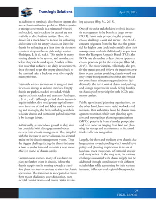 Translogic Solutions
29
In addition to terminals, distribution centers also
face a chassis utilization problem. While contain-
er storage at terminals is a mixture of wheeled
and stacked, reach stackers (or cranes) are not
available at distributions centers. Thus, the
choice for a truck driver is to wait for unloading
and return with the empty chassis, or leave the
chassis for unloading at a later time via the more
prevalent drop and leave, pick and go option
(Rodrigue, J. Et al., n.d.). This results in many
missing chassis in the system, and months pass
before they can be used again. Another utiliza-
tion issue that surfaces is no daily fee assessment,
since the need to get the empty chassis back to
the terminal takes a backseat over other supply
chain priorities.
Terminals witness an increase in marginal cost
for chassis storage as volume increases. Empty
chassis are parked, stacked or racked, which
require a chassis stacker and operator (Rodrigue,
J. Et al., n.d.). Although parked chassis terminals
require neither, they need greater capital invest-
ment in terms of land and labor used for track-
ing and managing the fleet, including searchers
to locate chassis and containers parked incorrect-
ly by drayage drivers.
Additionally, a tremendous growth in ship sizes
has coincided with disengagement of ocean
carriers from chassis management. This, coupled
with the increase in carrier alliances, has created
strain on the chassis management system. Thus
the biggest challenge facing the chassis industry
is how to evolve into and maintain a new, more
effective model of chassis supply.
Current ocean carriers, many of who have no
plans to further invest in chassis, believe the
chassis supply pool is moving towards a transi-
tion phase as carriers continue to divest in chassis
operations. This transition is anticipated to create
three major challenges: asset disposition, com-
mercial considerations and motor carrier invoic-
ing accuracy (Roy, M., 2015).
One of the other stakeholders involved in chas-
sis management is the beneficial cargo owner
(BCO). From their perspective, the primary
chassis challenge is cost and service. The BCO’s
concern originates from the fact that the poten-
tial for higher costs could substantially alter their
management methods. Additionally, as per data
from the Transport Research Board (TRB), the
BCOs rate themselves as least able to operate a
chassis pool and prefer the status quo (Roy, M.,
2015). The motor carriers, collectively, also pre-
fer the status quo and believe the transition away
from ocean carriers providing chassis would not
only create billing inefficiencies but also would
not contribute to increasing productivity. Ad-
ditionally, the initial cost of chassis and parking
and storage requirements would be big hurdles
to chassis pool ownership for both BCOs and
motor carriers.
Public agencies and planning organizations, on
the other hand, have more varied outlooks and
interests. Port authorities favor the chassis man-
agement transition while state planning agen-
cies and metropolitan planning organizations
(MPOs) perceive it from a broader perspective
and have concerns ranging from land use plan-
ning for storage and maintenance to increased
truck traffic and congestion.
Largely, the short and medium term chassis chal-
lenges point towards pooling which would have
policy and planning implications in terms of
land use, truck congestion, off-terminal storage
and many others. In the long term, the various
challenges associated with chassis supply can be
addressed through coordination with different
stakeholders while accounting for their various
interests, influences and regional discrepancies.
April 27, 2015
FINAL REPORT
 
